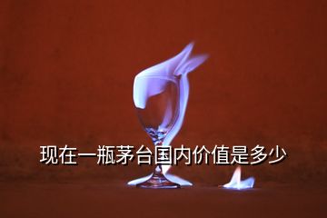 现在一瓶茅台国内价值是多少