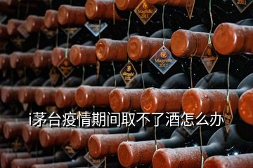 i茅台疫情期间取不了酒怎么办