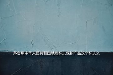 茅台用中华人民共和国地理标志保护产品这个标志么