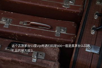 这个古源茅台53度vip用酒扫码是800一瓶是真茅台么回收礼品的地方收么