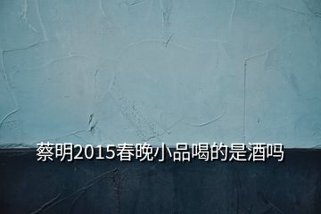 蔡明2015春晚小品喝的是酒吗