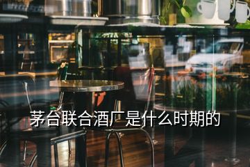 茅台联合酒厂是什么时期的