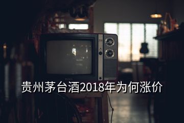 贵州茅台酒2018年为何涨价