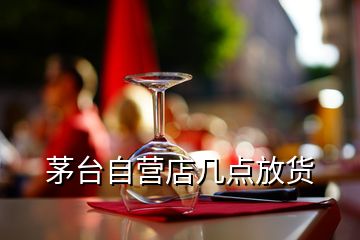 茅台自营店几点放货