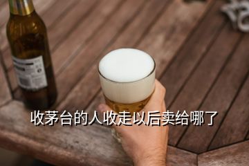 收茅台的人收走以后卖给哪了