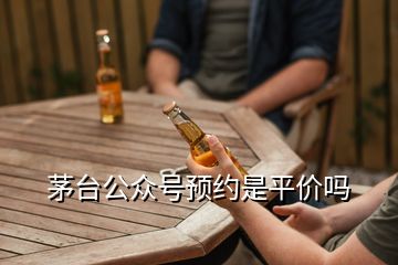 茅台公众号预约是平价吗