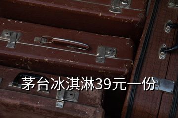 茅台冰淇淋39元一份