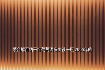 茅台解百纳干红葡萄酒多少钱一瓶 2005年的