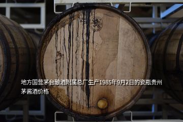 地方国营茅台酿酒附属总厂生产1985年9月2日的瓷瓶贵州茅酱酒价格