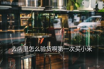 去店里怎么验货啊第一次买小米