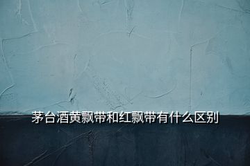 茅台酒黄飘带和红飘带有什么区别