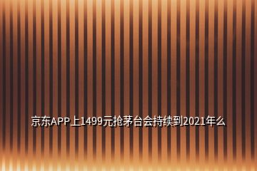 京东APP上1499元抢茅台会持续到2021年么