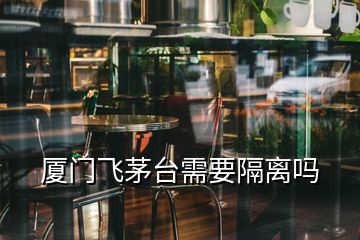 厦门飞茅台需要隔离吗