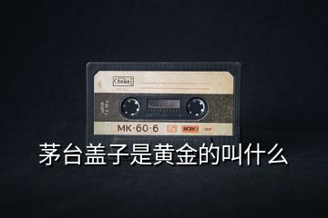 茅台盖子是黄金的叫什么