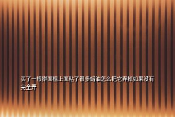 买了一根擀面棍上面粘了很多蜡油怎么把它弄掉如果没有完全弄