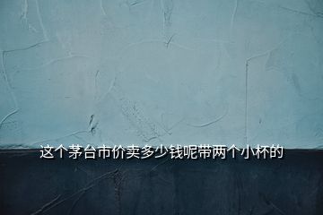 这个茅台市价卖多少钱呢带两个小杯的