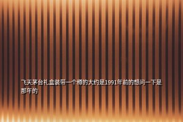 飞天茅台礼盒装带一个樽的大约是1991年前的想问一下是那年的