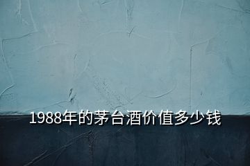 1988年的茅台酒价值多少钱