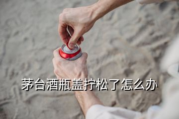 茅台酒瓶盖拧松了怎么办