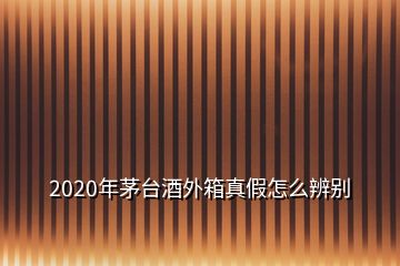 2020年茅台酒外箱真假怎么辨别