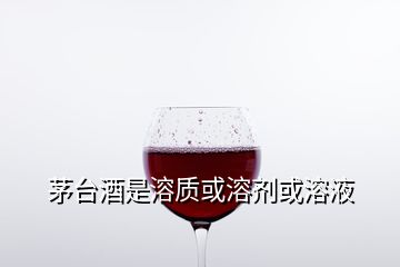 茅台酒是溶质或溶剂或溶液