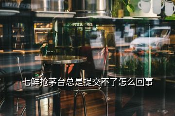 七鲜抢茅台总是提交不了怎么回事