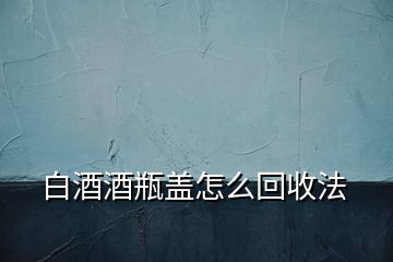 白酒酒瓶盖怎么回收法