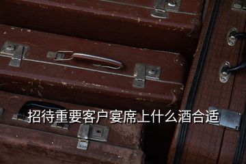 招待重要客户宴席上什么酒合适