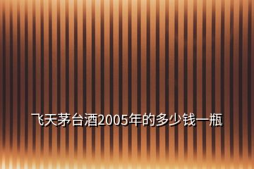 飞天茅台酒2005年的多少钱一瓶