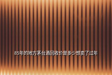 85年的地方茅台酒回收价是多少想卖了过年