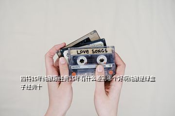 四特15年纯酿跟经典15年有什么差别哪个好啊纯酿是绿盒子经典十