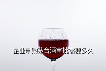 企业申购茅台酒审批需要多久