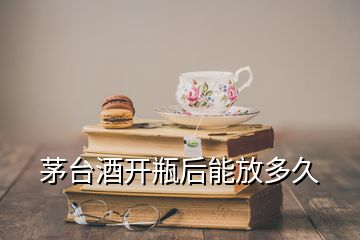 茅台酒开瓶后能放多久