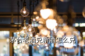 茅台老酒兑新酒怎么兑