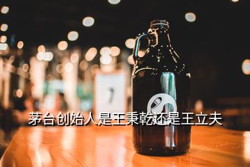 茅台创始人是王秉乾还是王立夫