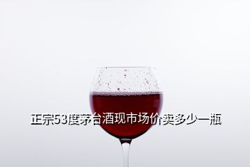 正宗53度茅台酒现市场价卖多少一瓶