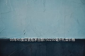 05年45度蓝瓷瓶茅台醇750250毫升礼盒价格