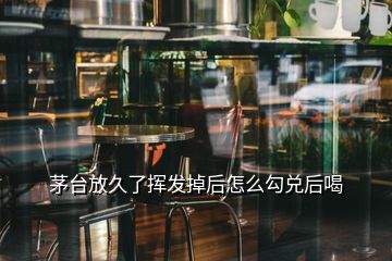 茅台放久了挥发掉后怎么勾兑后喝