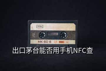 出口茅台能否用手机NFC查