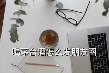 喝茅台酒怎么发朋友圈