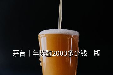 茅台十年陈酿2003多少钱一瓶