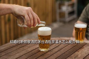 结婚时新郎敬酒的茅台酒瓶里灌水怎么能办到