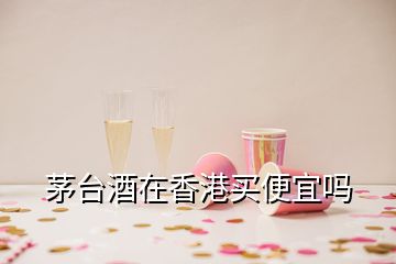 茅台酒在香港买便宜吗