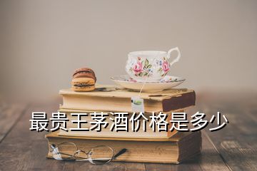 最贵王茅酒价格是多少