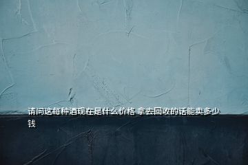 请问这每种酒现在是什么价格 拿去回收的话能卖多少钱