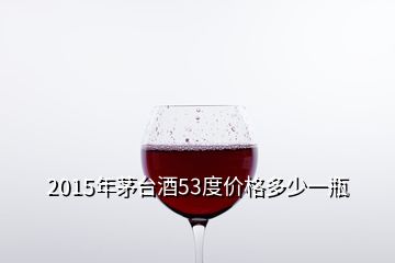 2015年茅台酒53度价格多少一瓶