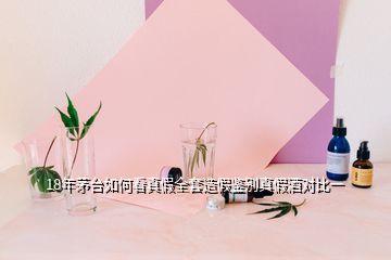 18年茅台如何看真假全套造假鉴别真假酒对比一