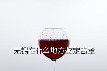 无锡在什么地方鉴定古董