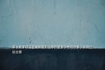 茅台赖茅精品蓝端曲官方指导价是多少市场价多少买到比较合算