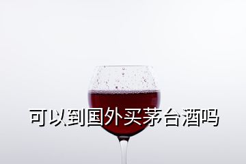 可以到国外买茅台酒吗